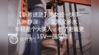 【新片速遞】熟女控--快手-玉琳静淑❤️，又熟又多水，年轻是个大美人，老了更骚更浪，15V一品风情！