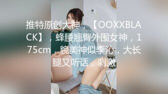 推特原创大神，【OOXXBLACK】，蜂腰翘臀外围女神，175cm，貌美神似李沁，大长腿又听话，刺激