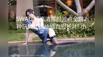 SWAG 超高清露脸三点全露2种玩具轮流抽插自慰长片! 小媛