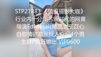 STP27883 《顶级摄影大咖》行业内十分知名新时代的网黄导演EdMosaic精品之王苡心自慰情欲高涨找人介绍4个男生群P疯狂输出 VIP0600