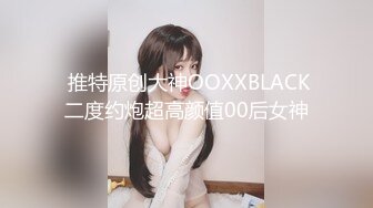  推特原创大神OOXXBLACK二度约炮超高颜值00后女神