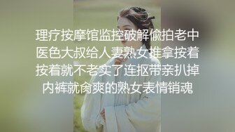 理疗按摩馆监控破解偸拍老中医色大叔给人妻熟女推拿按着按着就不老实了连抠带亲扒掉内裤就肏爽的熟女表情销魂