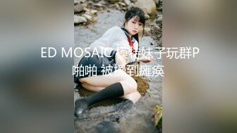  ED MOSAIC 模特妹子玩群P啪啪 被操到瘫痪