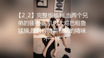 【2_2】完整版福利,当两个兄弟的骚老婆,肌肉大鸡巴粗鲁猛操,颜射吞精两根屌的精味不一样