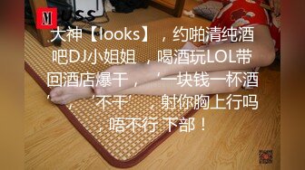 大神【looks】，约啪清纯酒吧DJ小姐姐 ，喝酒玩LOL带回酒店爆干，‘一块钱一杯酒’，‘不干’，射你胸上行吗，唔不行 下部！