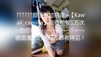 ??????颜值胜过明星~【Kawaii_camilla】我要撸管1万次~自慰喷水 ~~ ~~ ~~！~-~画面清晰的毛细孔都看得见！