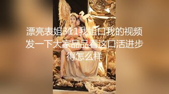 漂亮表姐311我姐口我的视频发一下大家品品看这口活进步得怎么样