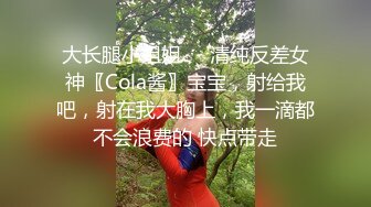 大长腿小姐姐㊙️清纯反差女神〖Cola酱〗宝宝，射给我吧，射在我大胸上，我一滴都不会浪费的 快点带走