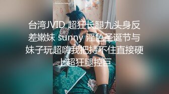 台湾JVID 超狂长腿九头身反差嫩妹 sunny 淫色圣诞节与妹子玩超嗨我把持不住直接硬上超狂腿控巨