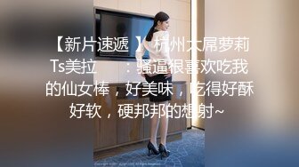 【新片速遞 】 杭州大屌萝莉Ts美拉❤️：骚逼很喜欢吃我的仙女棒，好美味，吃得好酥好软，硬邦邦的想射~ 