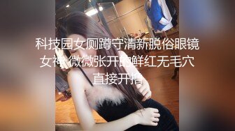 科技园女厕蹲守清新脱俗眼镜女神 微微张开的鲜红无毛穴直接开撸