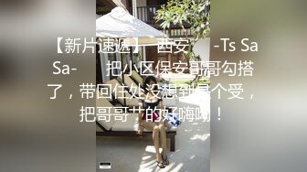 【新片速遞】  西安❤️-Ts SaSa-❤️ 把小区保安哥哥勾搭了，带回住处没想到是个受，把哥哥艹的好嗨呦！