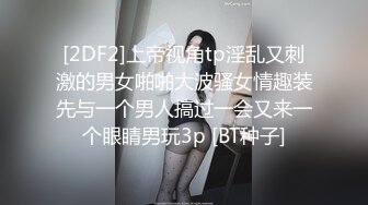 [2DF2]上帝视角tp淫乱又刺激的男女啪啪大波骚女情趣装先与一个男人搞过一会又来一个眼睛男玩3p [BT种子]