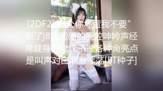 [2DF2] 老公你坏蛋我不要”听了j8就能硬的哭腔呻吟声经常健身的嗲妹子被各种肏亮点是叫声对白刺激淫荡[BT种子]