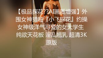 【极品探花??AI画质增强】外围女神猎啪『小飞探花』约操女神级洋气可爱的女大学生 纯欲天花板 淫乱翘乳 超清3K原版