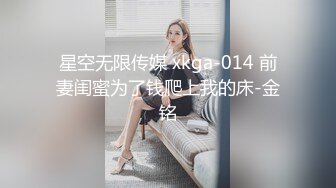 星空无限传媒 xkga-014 前妻闺蜜为了钱爬上我的床-金铭