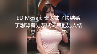 ED Mosaic 素人妹子快结婚了想背着男友试试其他男人结果一试回不去了