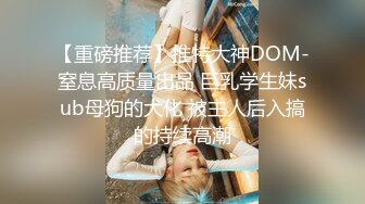 【重磅推荐】推特大神DOM-窒息高质量出品 巨乳学生妹sub母狗的犬化 被主人后入搞的持续高潮