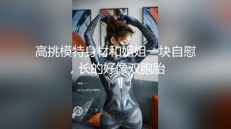 高挑模特身材和姐姐一块自慰，长的好像双胞胎