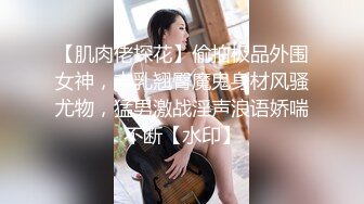 【肌肉佬探花】偷拍极品外围女神，丰乳翘臀魔鬼身材风骚尤物，猛男激战淫声浪语娇喘不断【水印】