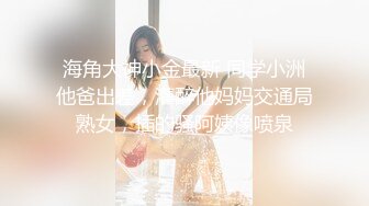 海角大神小金最新 同学小洲他爸出差，灌醉他妈妈交通局熟女，插的骚阿姨像喷泉