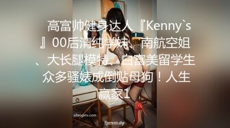 ⚡高富帅健身达人『Kenny`s』00后清纯学妹、南航空姐、大长腿模特、白富美留学生 众多骚婊成倒贴母狗！人生赢家1