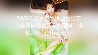 SWAG 淫女极致挑逗露脸三点全露自慰爽到全身颤抖，撸管必备 Hotbabegirl