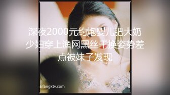 深夜2000元约炮婴儿肥大奶少妇穿上渔网黑丝干换姿势差点被妹子发现