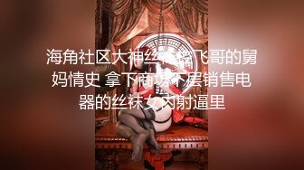 海角社区大神丝袜控飞哥的舅妈情史 拿下商场下层销售电器的丝袜女内射逼里