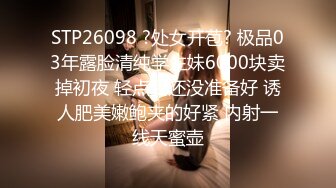 STP26098 ?处女开苞? 极品03年露脸清纯学生妹6000块卖掉初夜 轻点我还没准备好 诱人肥美嫩鲍夹的好紧 内射一线天蜜壶