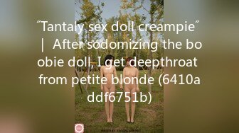 ˝Tantaly sex doll creampie˝ ｜ After sodomizing the boobie doll, I get deepthroat from petite blonde (6410addf6751b)