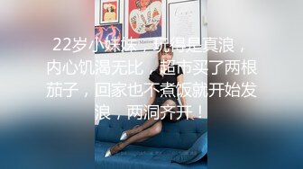 22岁小妹妹，玩得是真浪，内心饥渴无比，超市买了两根茄子，回家也不煮饭就开始发浪，两洞齐开！