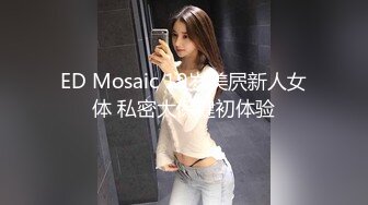 ED Mosaic 19岁美屄新人女体 私密大保健初体验