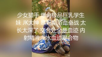 少女猎手 爆肏极品巨乳学生妹 JK大神 姨妈期浴血奋战 太长太深了 交合处全是血迹 内射精液淫水血迹混合物