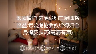 家庭偷拍 豪宅少妇二胎即将临盆,老公提枪胎教给媳妇全身擦皮肤药(高清有声)