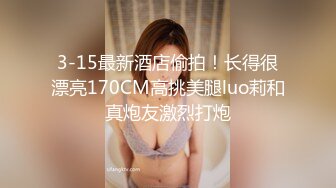 3-15最新酒店偷拍！长得很漂亮170CM高挑美腿luo莉和真炮友激烈打炮