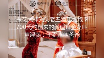 探花大神光头老王酒店约炮 2700元约出来的颜值拜金女叫声淫荡，干到直叫爸爸