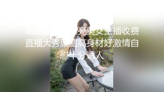 高颜值清纯漂亮美女主播收费直播大秀颜值高身材好激情自慰十分诱人