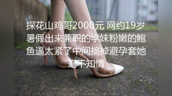  探花山鸡哥2000元 网约19岁暑假出来兼职的学妹粉嫩的鲍鱼逼太紧了中间摘掉避孕套她毫不知情