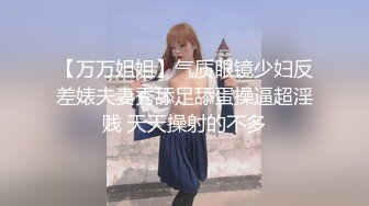 【万万姐姐】气质眼镜少妇反差婊夫妻秀舔足舔蛋操逼超淫贱 天天操射的不多