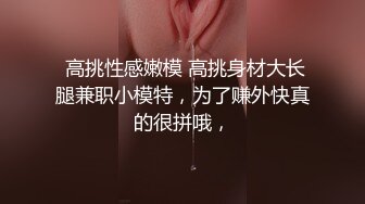  高挑性感嫩模 高挑身材大长腿兼职小模特，为了赚外快真的很拼哦，