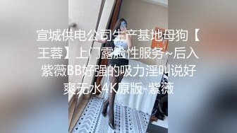 宣城供电公司生产基地母狗【王蓉】上门露脸性服务~后入紫薇BB好强的吸力淫叫说好爽无水4K原版-紫薇