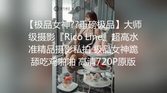 【极品女神??重磅极品】大师级摄影『Rico Line』超高水准精品摄影私拍 极品女神跪舔吃鸡啪啪 高清720P原版