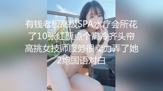 有钱老板高级SPA水疗会所花了10张红票点个高冷齐头帘高挑女技师服务很卖力弄了她2炮国语对白