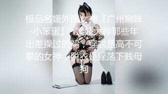 极品名媛外围女神『广州嫩妹-小笨蛋』✅嫖妓大神那些年出差操过的鸡，穿衣是高不可攀的女神，脱衣是淫荡下贱母狗