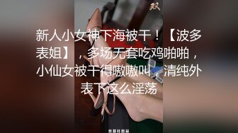 新人小女神下海被干！【波多表姐】，多场无套吃鸡啪啪，小仙女被干得嗷嗷叫，清纯外表下这么淫荡