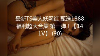 最新TS美人妖网红 甄选1888福利超大合集 第一弹！【141V】 (90)