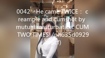 0042 - He came TWICE： creampie and cumshot by mutual masturbation. CUM TWO TIMES! (ph635d09294b5cf)