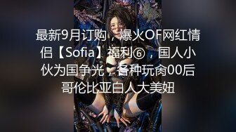 最新9月订购，爆火OF网红情侣【Sofia】福利⑥，国人小伙为国争光，各种玩肏00后哥伦比亚白人大美妞