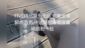 FIVE精品原创出品,无套虐草鲜肉直男,中途草醒睡着接着操颜射一脸